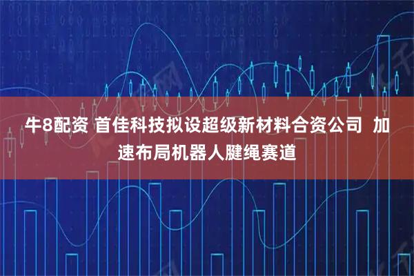 牛8配资 首佳科技拟设超级新材料合资公司  加速布局机器人腱绳赛道