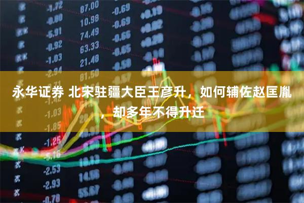 永华证券 北宋驻疆大臣王彦升，如何辅佐赵匡胤，却多年不得升迁