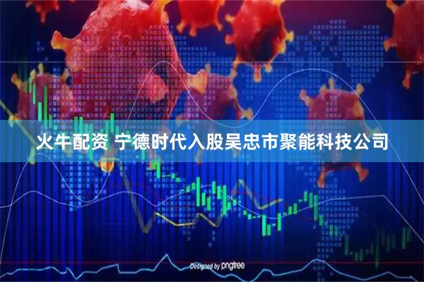 火牛配资 宁德时代入股吴忠市聚能科技公司