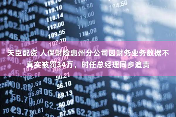 天臣配资 人保财险惠州分公司因财务业务数据不真实被罚34万，时任总经理同步追责