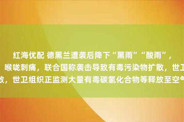 红海优配 德黑兰遭袭后降下“黑雨”“酸雨”，有市民已出现呼吸困难、喉咙刺痛，联合国称袭击导致有毒污染物扩散，世卫组织正监测大量有毒碳氢化合物等释放至空气中带来的健康风险