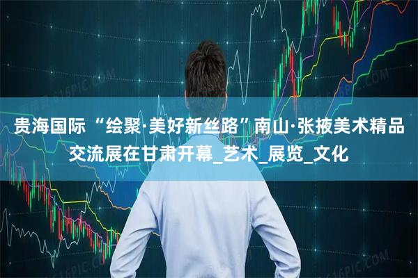 贵海国际 “绘聚·美好新丝路”南山·张掖美术精品交流展在甘肃开幕_艺术_展览_文化