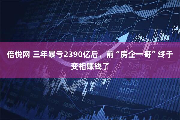 倍悦网 三年暴亏2390亿后，前“房企一哥”终于变相赚钱了