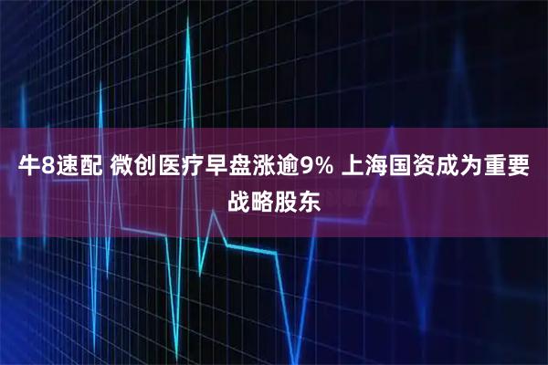 牛8速配 微创医疗早盘涨逾9% 上海国资成为重要战略股东