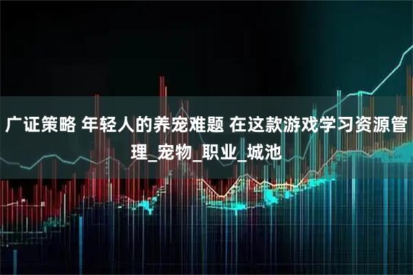 广证策略 年轻人的养宠难题 在这款游戏学习资源管理_宠物_职业_城池