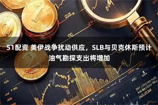 51配资 美伊战争扰动供应，SLB与贝克休斯预计油气勘探支出将增加