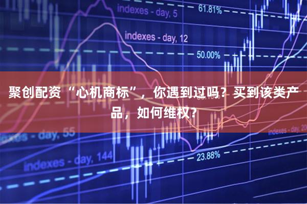 聚创配资 “心机商标”，你遇到过吗？买到该类产品，如何维权？