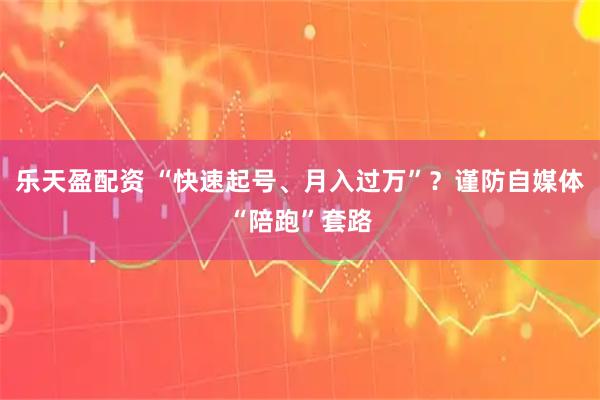乐天盈配资 “快速起号、月入过万”？谨防自媒体“陪跑”套路