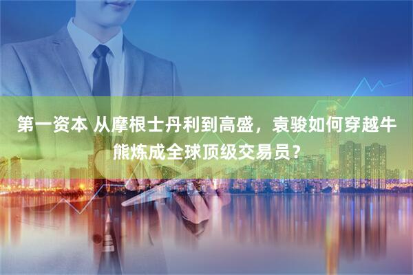 第一资本 从摩根士丹利到高盛，袁骏如何穿越牛熊炼成全球顶级交易员？