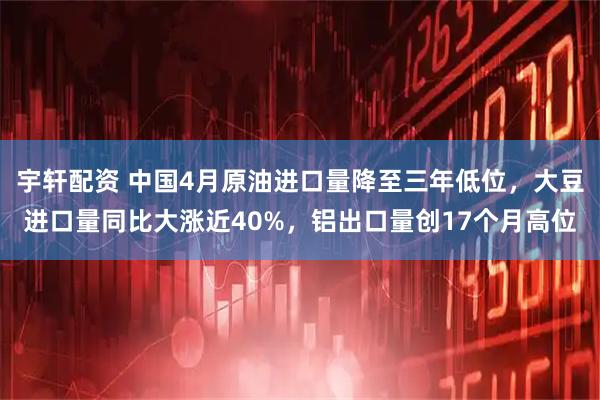 宇轩配资 中国4月原油进口量降至三年低位，大豆进口量同比大涨近40%，铝出口量创17个月高位