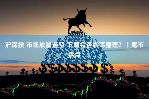 沪深投 市场放量逼空 下周会否震荡整理？丨尾市盘点