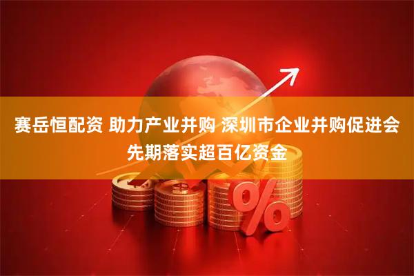 赛岳恒配资 助力产业并购 深圳市企业并购促进会先期落实超百亿资金