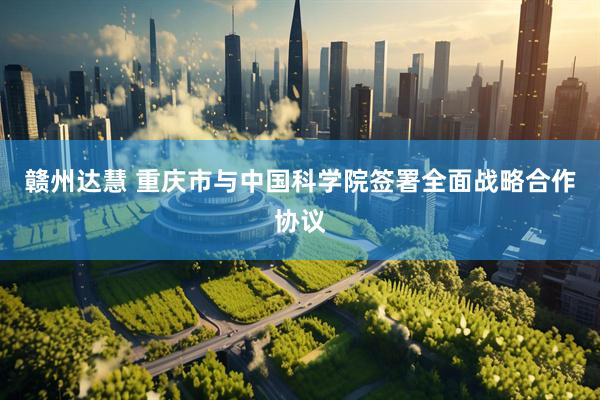赣州达慧 重庆市与中国科学院签署全面战略合作协议