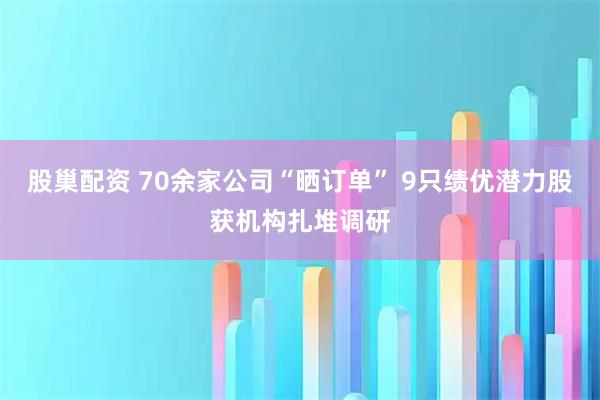 股巢配资 70余家公司“晒订单” 9只绩优潜力股获机构扎堆调研