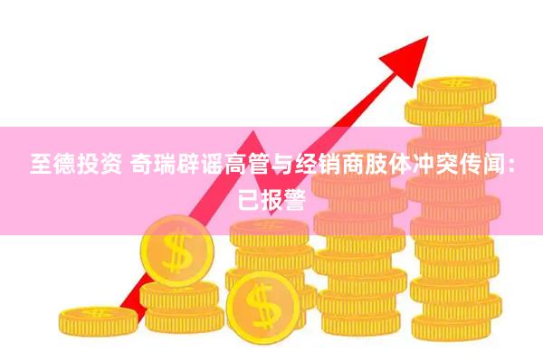 至德投资 奇瑞辟谣高管与经销商肢体冲突传闻：已报警