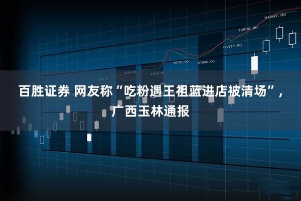百胜证券 网友称“吃粉遇王祖蓝进店被清场”,广西玉林通报