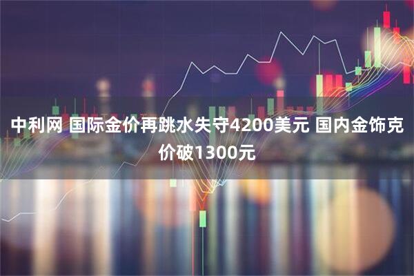 中利网 国际金价再跳水失守4200美元 国内金饰克价破1300元