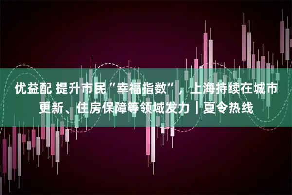 优益配 提升市民“幸福指数”,上海持续在城市更新、住房保障等领域发力|夏令热线