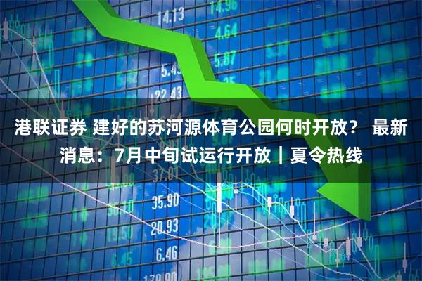 港联证券 建好的苏河源体育公园何时开放? 最新消息:7月中旬试运行开放|夏令热线