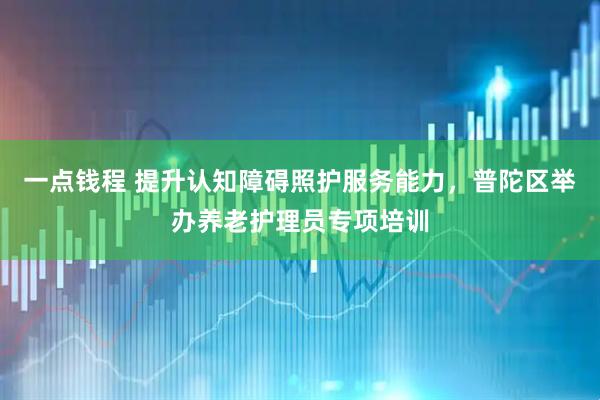 一点钱程 提升认知障碍照护服务能力,普陀区举办养老护理员专项培训
