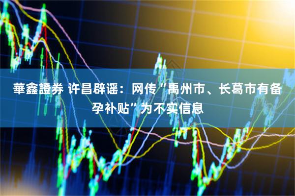 華鑫證券 许昌辟谣：网传“禹州市、长葛市有备孕补贴”为不实信息