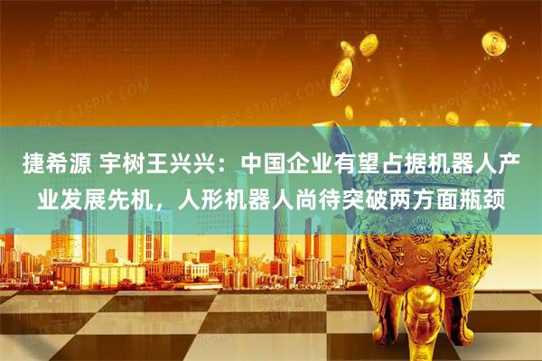 捷希源 宇树王兴兴：中国企业有望占据机器人产业发展先机，人形机器人尚待突破两方面瓶颈