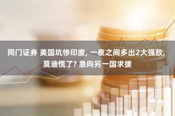 同门证券 美国坑惨印度, 一夜之间多出2大强敌, 莫迪慌了? 急向另一国求援