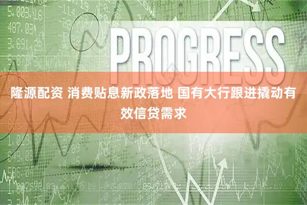 隆源配资 消费贴息新政落地 国有大行跟进撬动有效信贷需求