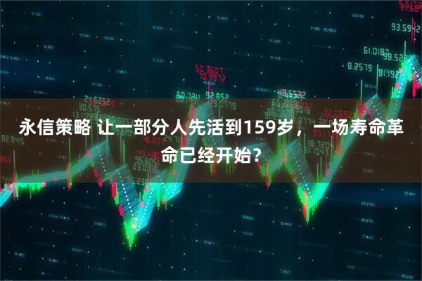 永信策略 让一部分人先活到159岁，一场寿命革命已经开始？